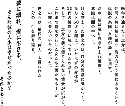 晩年を迎えた世之介は、仲間と共に船に乗り、海の向こう側にあるという伝説の楽園「女護が島」を目指す。
				だが、船は嵐に巻き込まれ難破…。
				意識は闇の中へ…。
				目を覚ました世之介は、自分の異常に気がつく。
				なんと60才を超えていたはずの身体が20代の男盛りに戻っていたのだ！
				そして、世之介の前に信じられない情景が広がる。
				これまで情を交わした女たち（男たちも！）が目の前に並んでいたのだった。
				世之介は、稀代の「粋人」と言われた自分の一生を振り返る。
				愛に溺れ、愛に生きる。
				そんな彼の人生は幸せだったのか？それとも…？