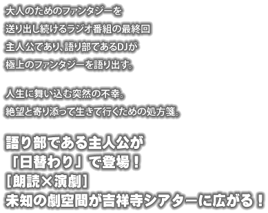 大人のためのファンタジーを送り出し続けるラジオ番組の最終回 主人公であり、語り部であるDJが極上のファンタジーを語り出す。 ---- 人生に舞い込む突然の不幸。 絶望と寄り添って生きて行くための処方箋。 ---- 語り部である主人公が「日替わり」で登場！ [朗読×演劇] 未知の劇空間が吉祥寺シアターに広がる！