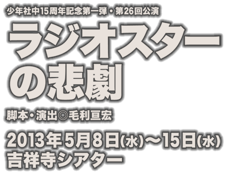 少年社中 第26回公演  【ラジオスターの悲劇】脚本・演出◎毛利亘宏　期間◎2013年5月8日（水）～5月15日（水）　劇場◎吉祥寺シアター