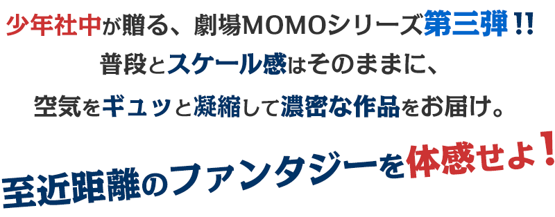 少年社中が贈る、劇場MOMOシリーズ第三弾！！普段とスケール感はそのままに、空気をギュッと凝縮して濃密な作品をお届け。至近距離のファンタジーを体感せよ！